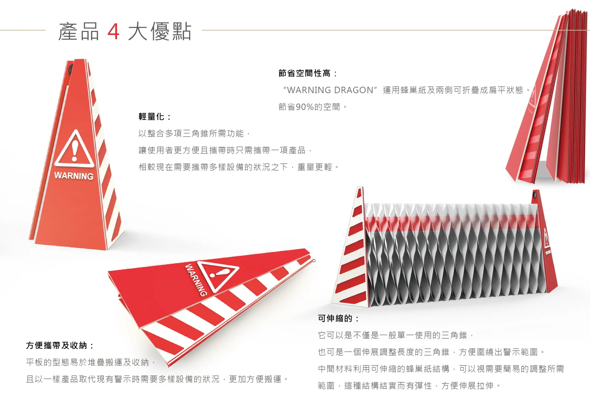 「 Warning Dragon」具備四大優點：空間節省度高、方便攜帶與收納、更輕、可伸縮，平常置放時能夠折疊收平，當需要拿出來擺放時，只需要做個簡單的動作就能把平面的板子折成立體的半個三角錐，將另一側的板子也做出同樣的功能，就能形成了一座三角錐，即可當一般三角錐使用。